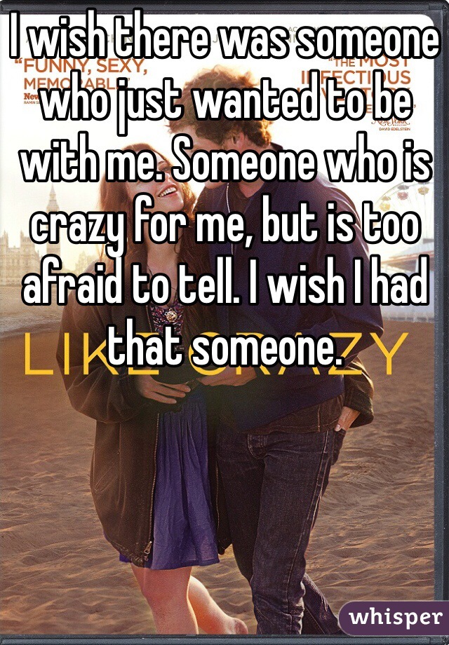 I wish there was someone who just wanted to be with me. Someone who is crazy for me, but is too afraid to tell. I wish I had that someone. 