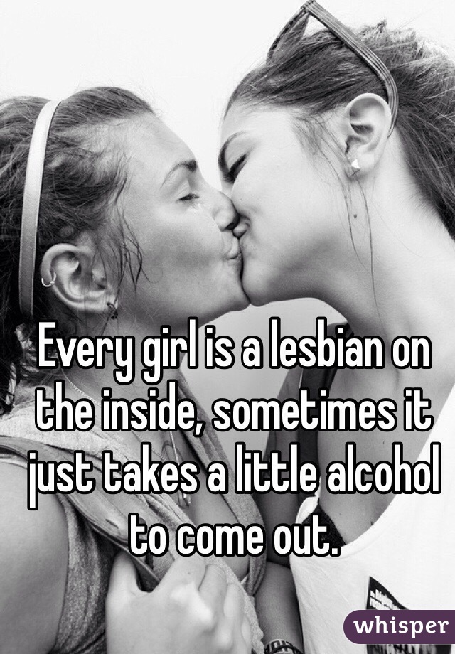 Every girl is a lesbian on the inside, sometimes it just takes a little alcohol to come out.