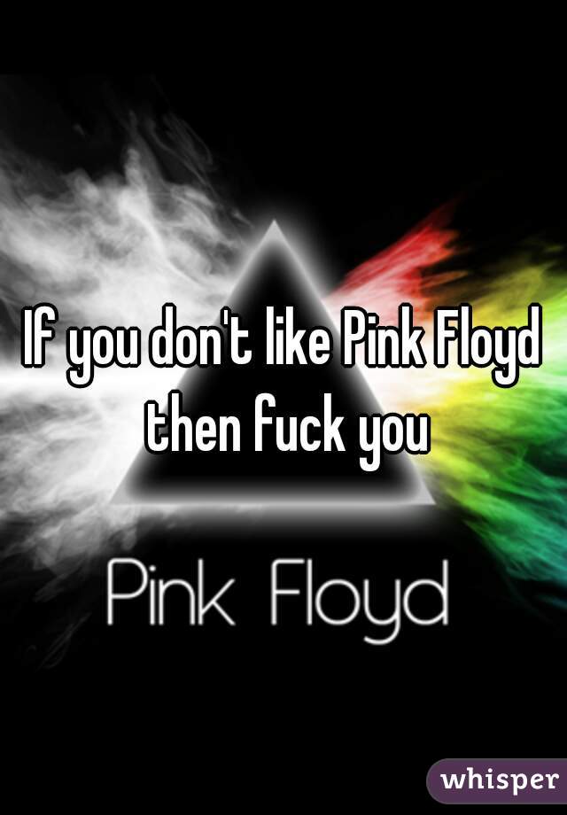 If you don't like Pink Floyd then fuck you