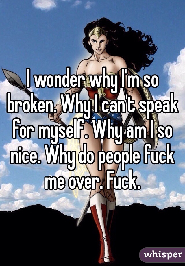 I wonder why I'm so broken. Why I can't speak for myself. Why am I so nice. Why do people fuck me over. Fuck. 