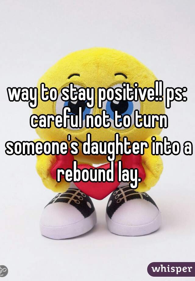 way to stay positive!! ps: careful not to turn someone's daughter into a rebound lay.