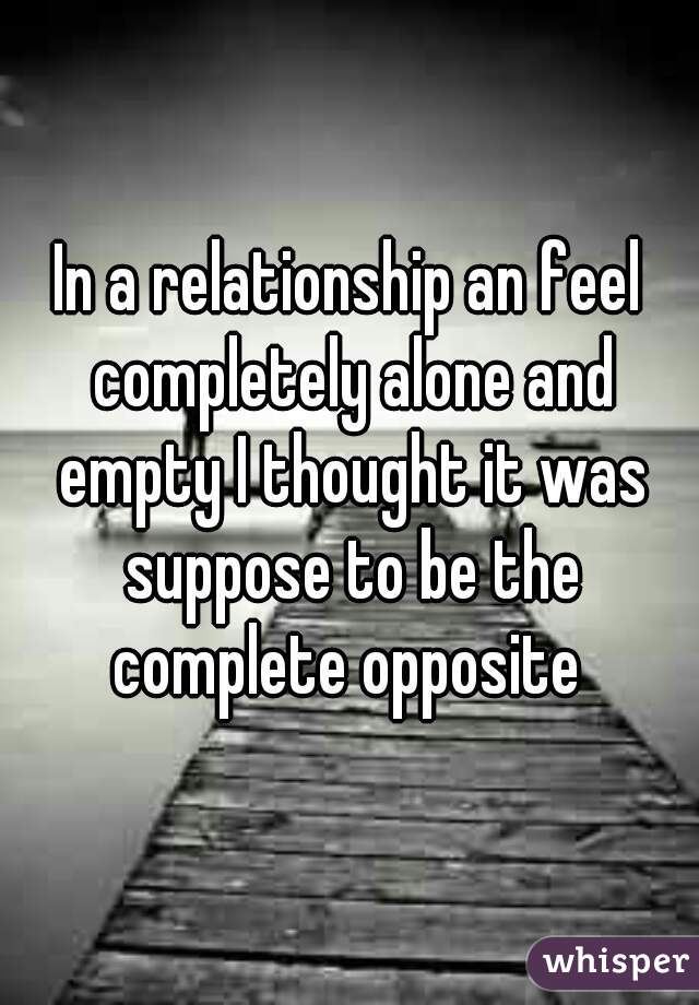 In a relationship an feel completely alone and empty I thought it was suppose to be the complete opposite 