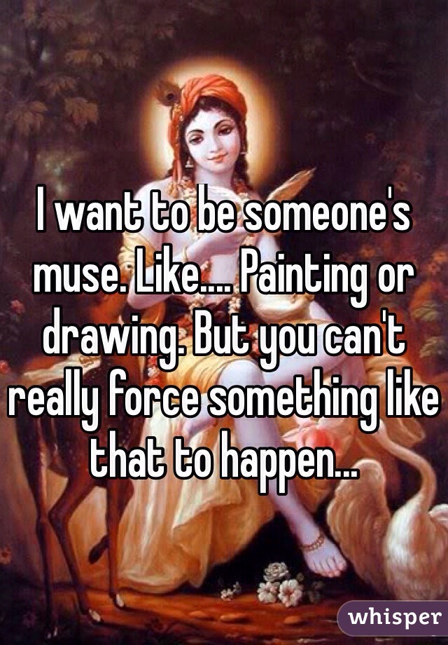 I want to be someone's muse. Like.... Painting or drawing. But you can't really force something like that to happen...
