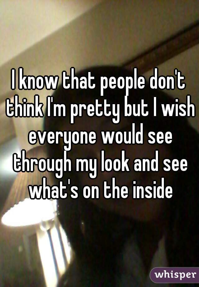 I know that people don't think I'm pretty but I wish everyone would see through my look and see what's on the inside