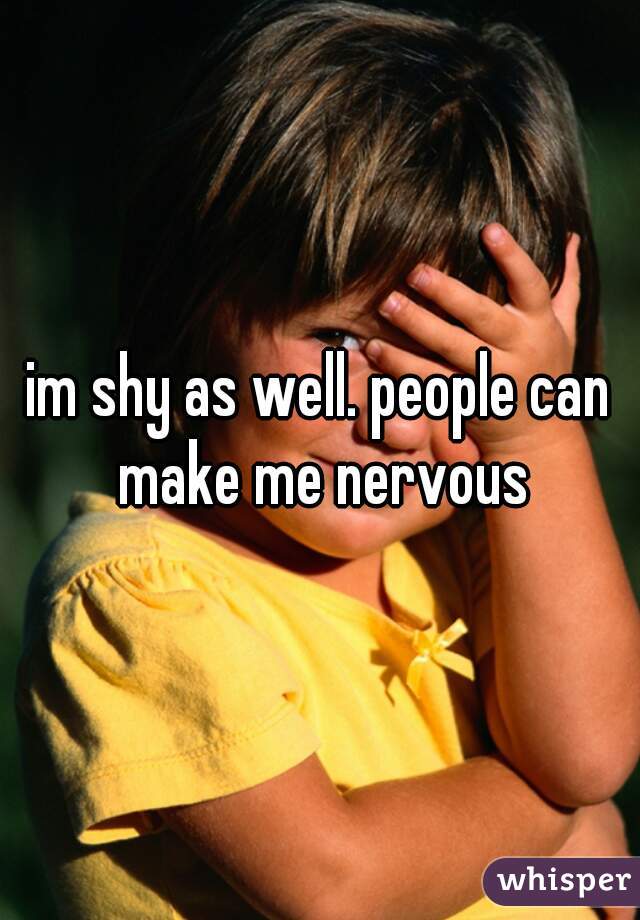im shy as well. people can make me nervous