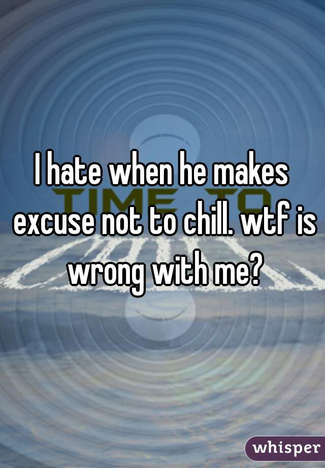 I hate when he makes excuse not to chill. wtf is wrong with me?