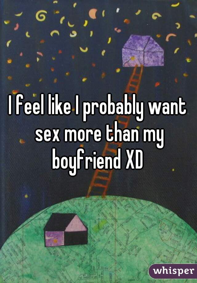 I feel like I probably want sex more than my boyfriend XD 