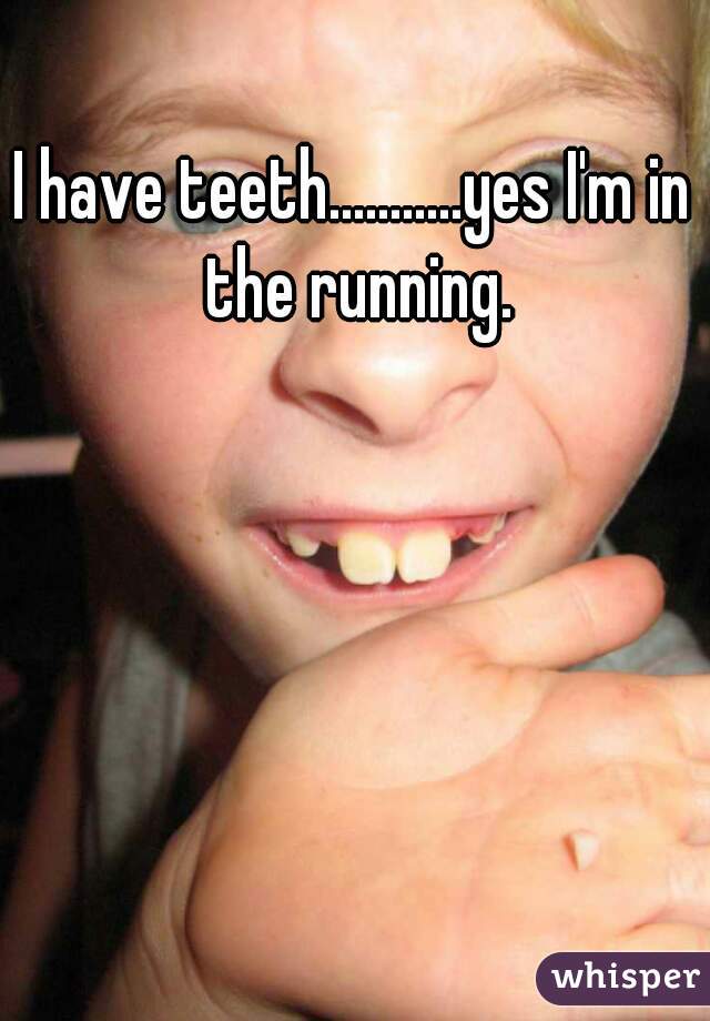 I have teeth...........yes I'm in the running.