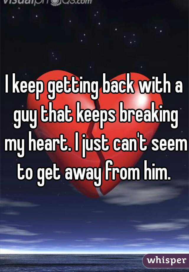 I keep getting back with a guy that keeps breaking my heart. I just can't seem to get away from him. 