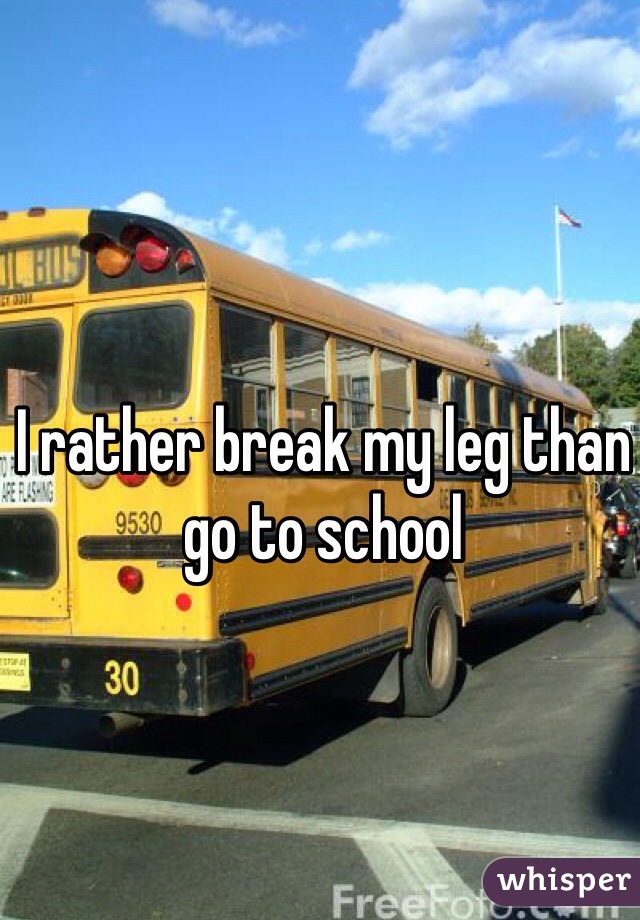 I rather break my leg than go to school