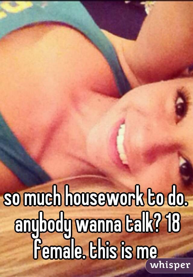 so much housework to do. anybody wanna talk? 18 female. this is me 