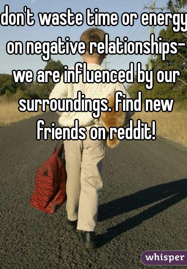 don't waste time or energy on negative relationships- we are influenced by our surroundings. find new friends on reddit!