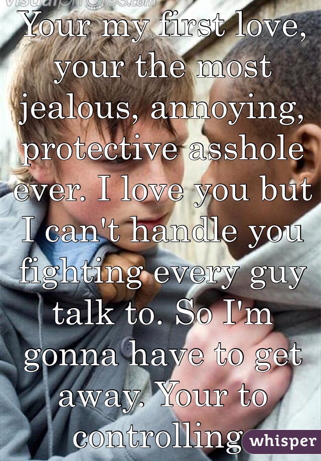 Your my first love, your the most jealous, annoying, protective asshole ever. I love you but I can't handle you fighting every guy talk to. So I'm gonna have to get away. Your to controlling.  