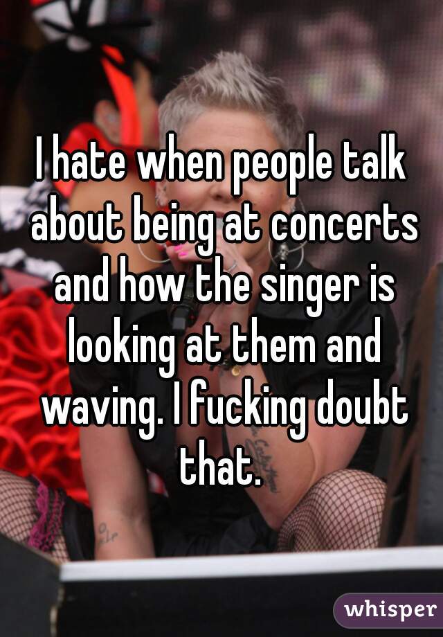 I hate when people talk about being at concerts and how the singer is looking at them and waving. I fucking doubt that. 