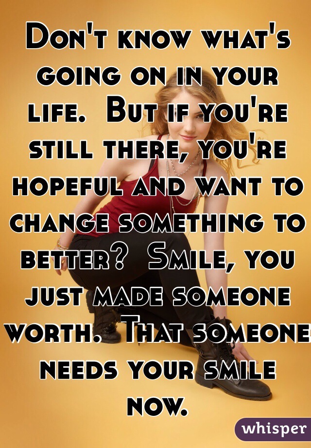 Don't know what's going on in your life.  But if you're still there, you're hopeful and want to change something to better?  Smile, you just made someone worth.  That someone needs your smile now.