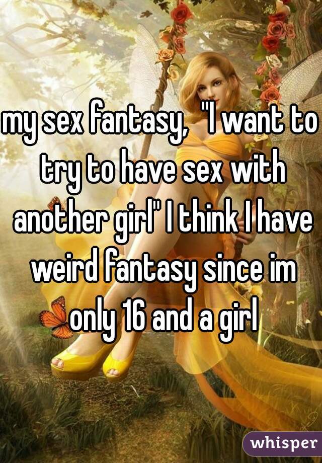 my sex fantasy,  "I want to try to have sex with another girl" I think I have weird fantasy since im only 16 and a girl