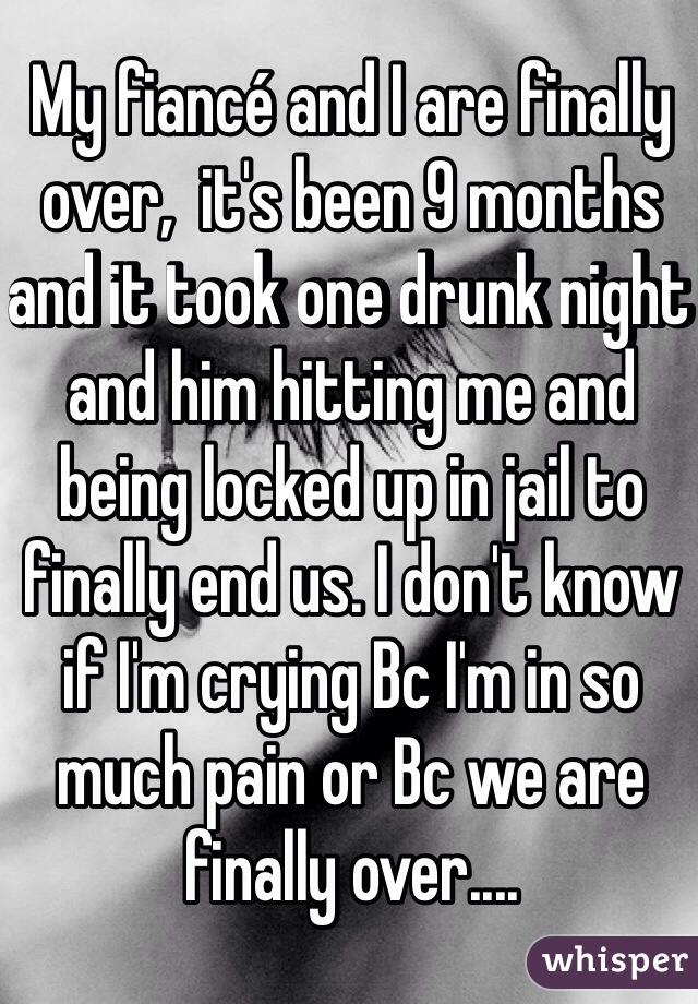 My fiancé and I are finally over,  it's been 9 months and it took one drunk night and him hitting me and being locked up in jail to finally end us. I don't know if I'm crying Bc I'm in so much pain or Bc we are finally over....