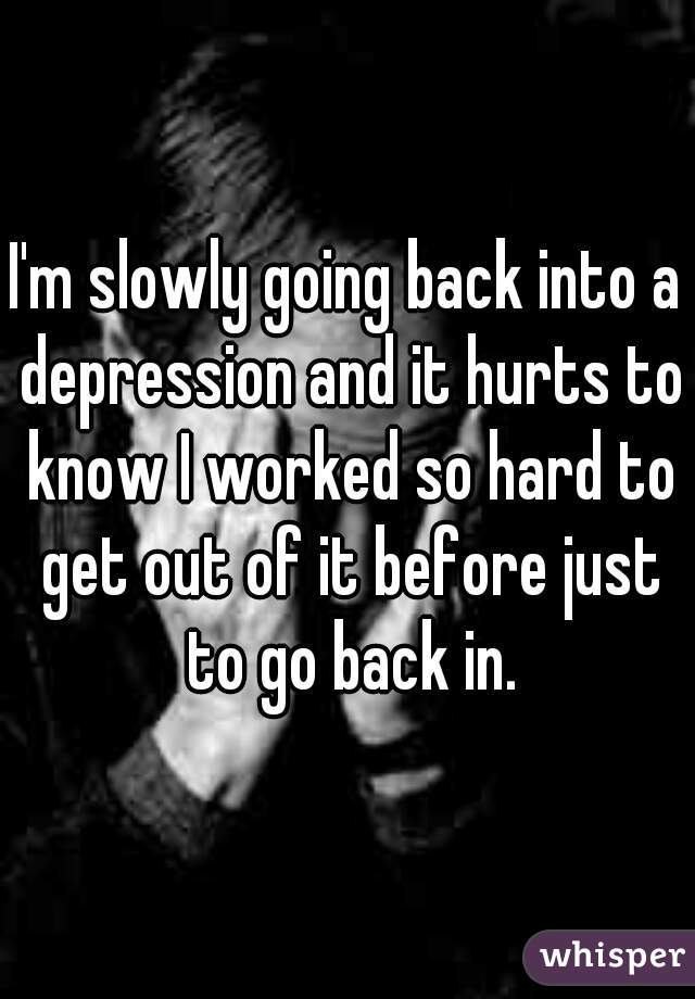 I'm slowly going back into a depression and it hurts to know I worked so hard to get out of it before just to go back in.