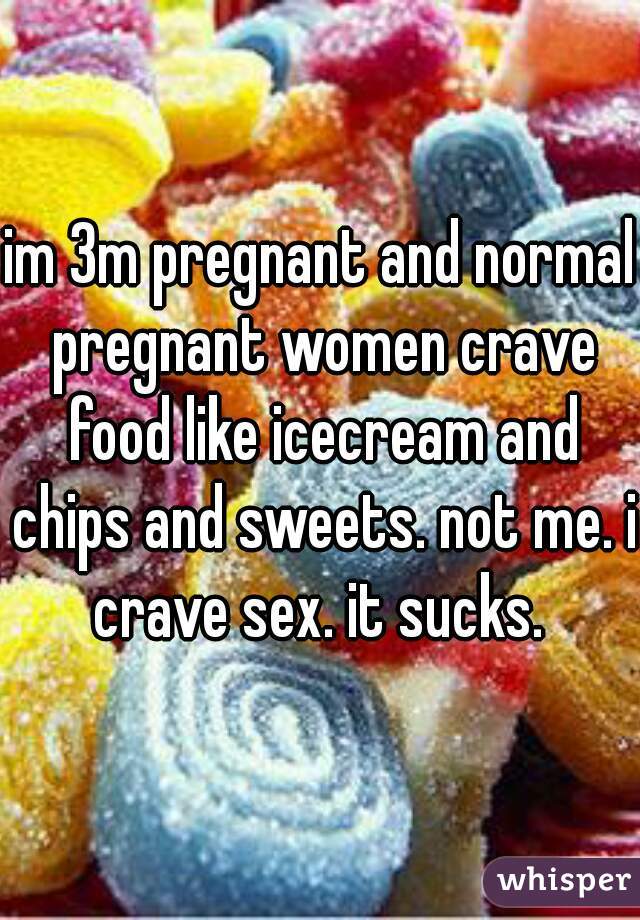 im 3m pregnant and normal pregnant women crave food like icecream and chips and sweets. not me. i crave sex. it sucks. 