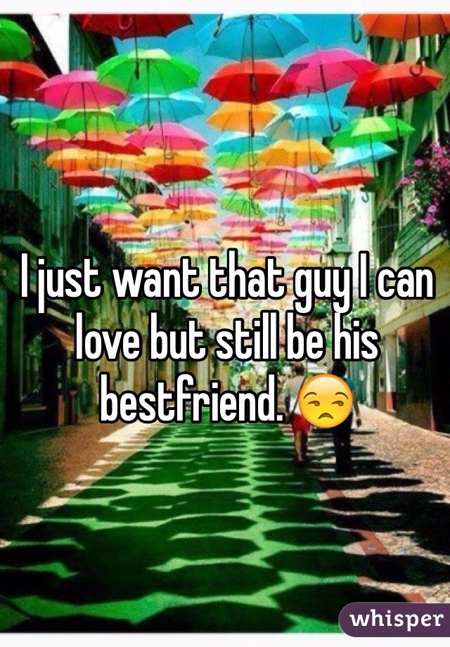 I just want that guy I can love but still be his bestfriend. 😒