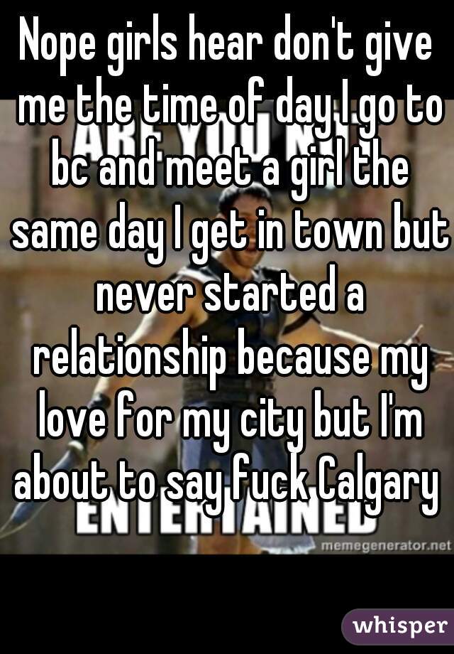 Nope girls hear don't give me the time of day I go to bc and meet a girl the same day I get in town but never started a relationship because my love for my city but I'm about to say fuck Calgary 