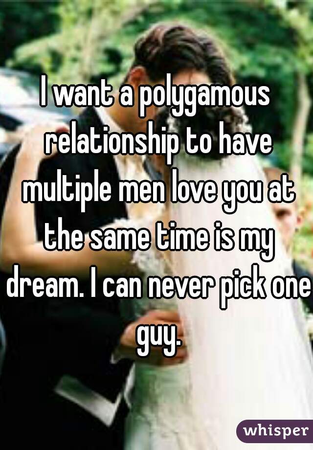 I want a polygamous relationship to have multiple men love you at the same time is my dream. I can never pick one guy.