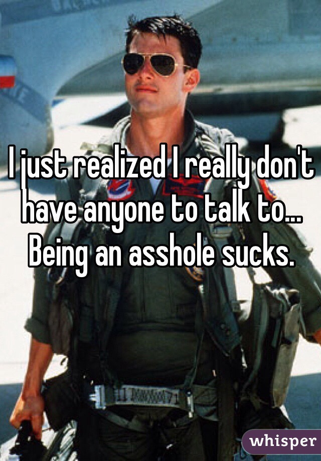 I just realized I really don't have anyone to talk to... Being an asshole sucks. 