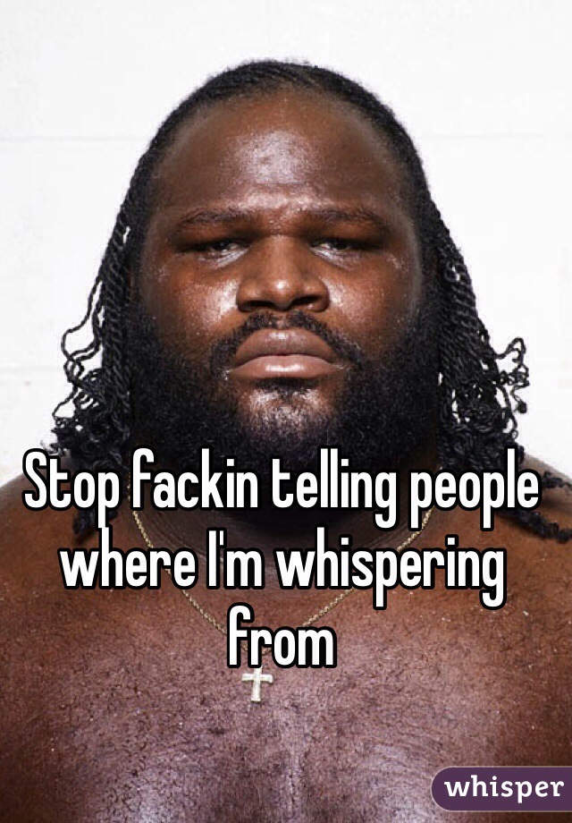 Stop fackin telling people where I'm whispering from 