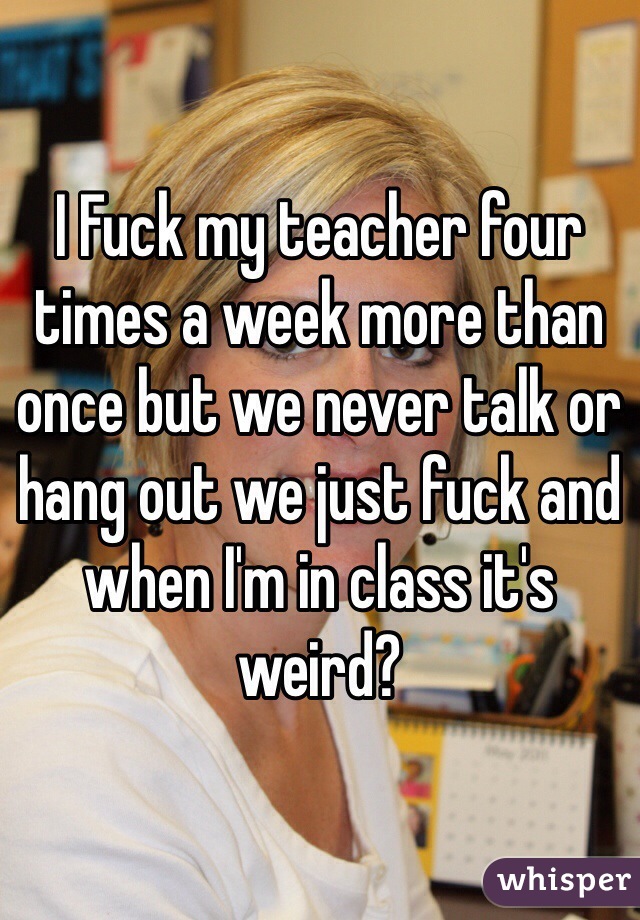 I Fuck my teacher four times a week more than once but we never talk or hang out we just fuck and when I'm in class it's weird? 