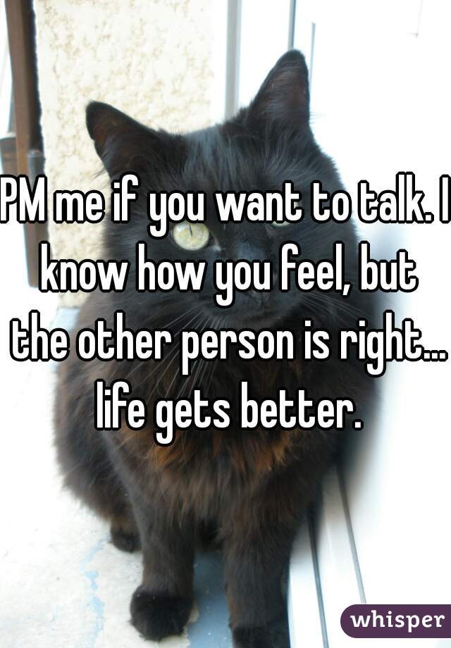 PM me if you want to talk. I know how you feel, but the other person is right... life gets better.