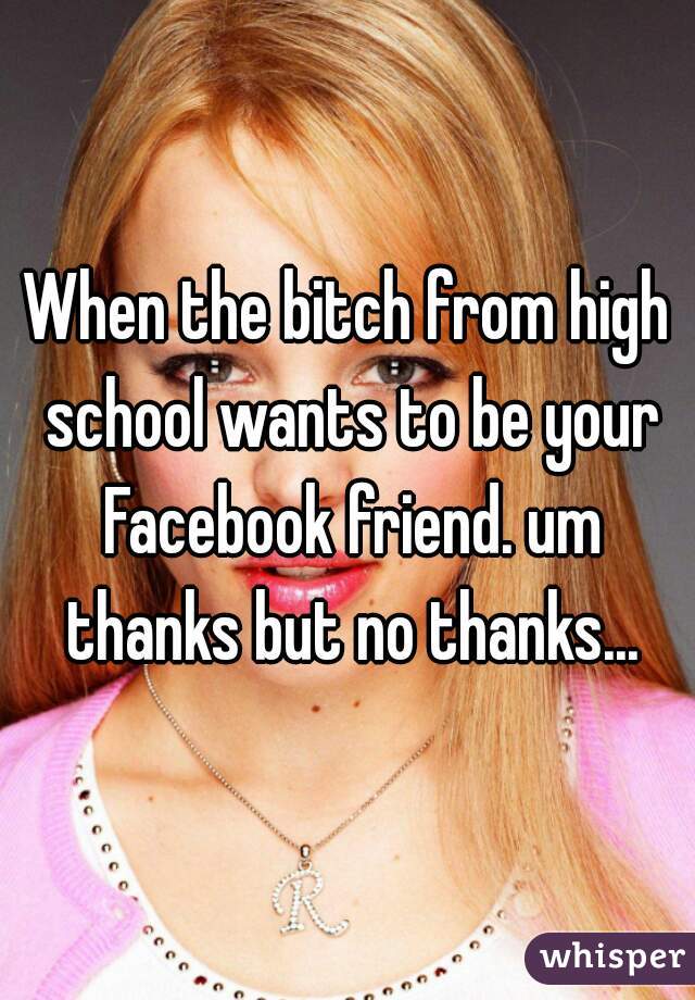 When the bitch from high school wants to be your Facebook friend. um thanks but no thanks...