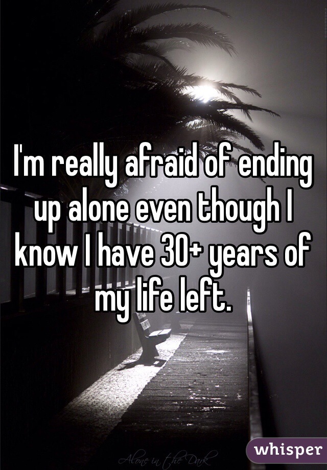 I'm really afraid of ending up alone even though I know I have 30+ years of my life left.