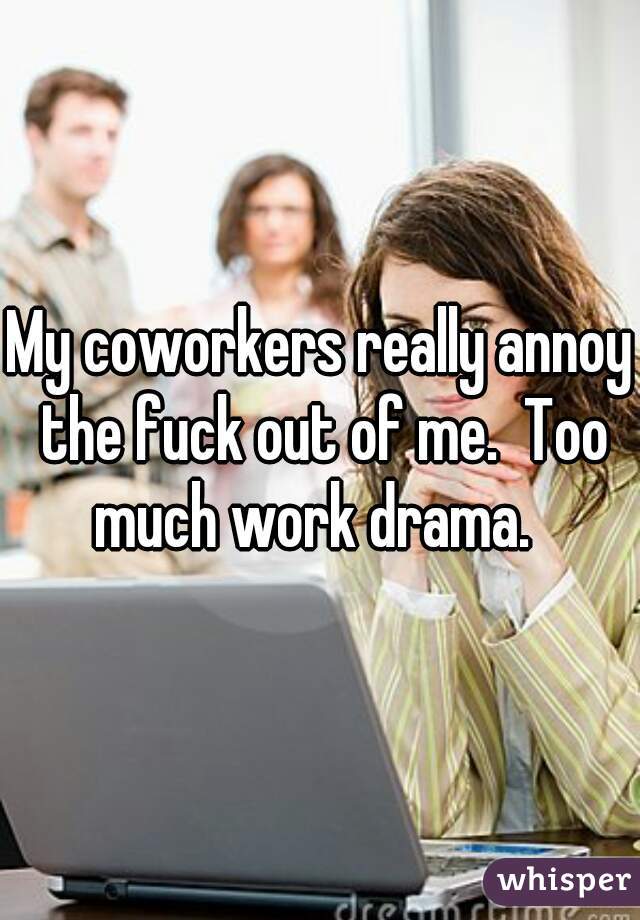 My coworkers really annoy the fuck out of me.  Too much work drama.  