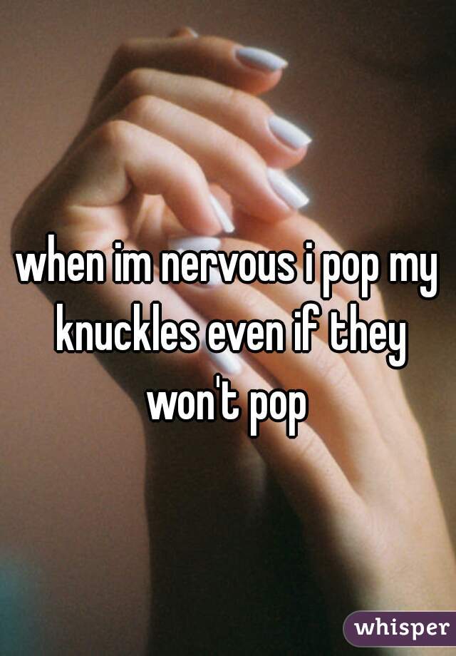 when im nervous i pop my knuckles even if they won't pop 