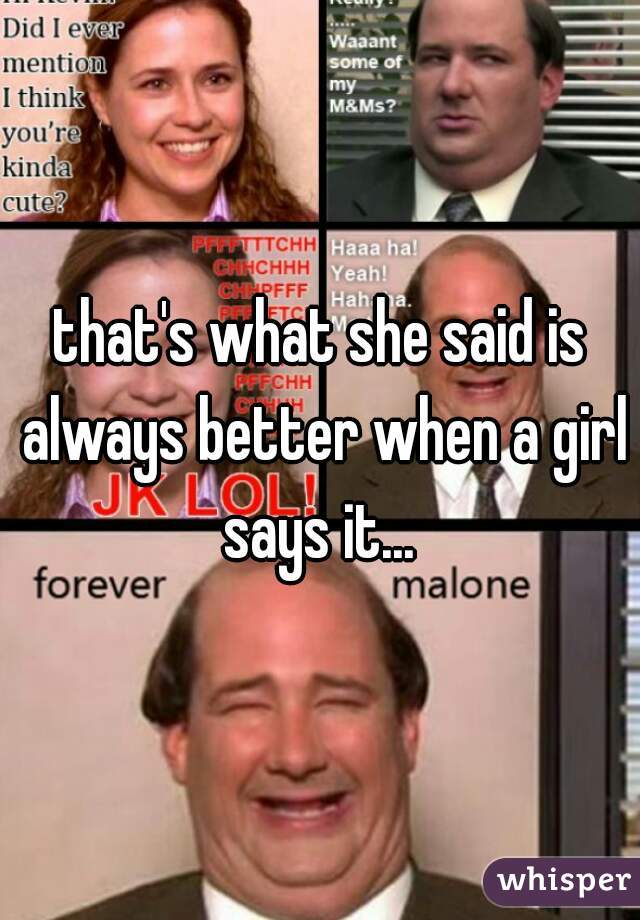 that's what she said is always better when a girl says it... 