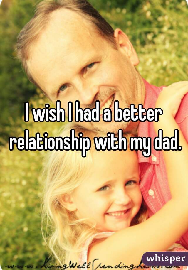 I wish I had a better relationship with my dad.
