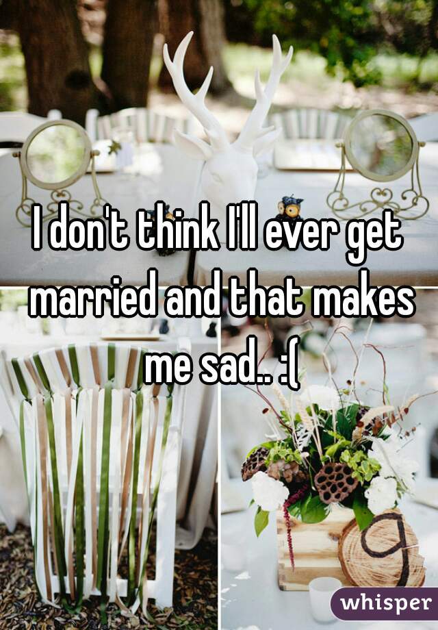 I don't think I'll ever get married and that makes me sad.. :(