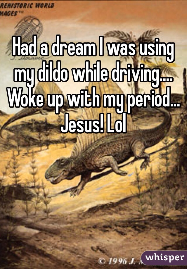 Had a dream I was using my dildo while driving.... Woke up with my period... Jesus! Lol
