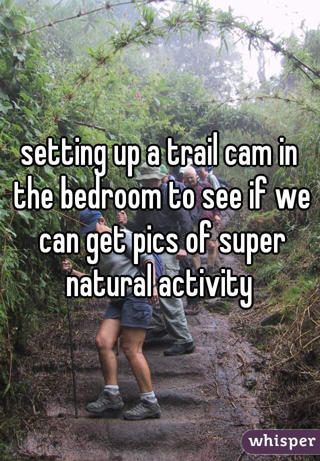 setting up a trail cam in the bedroom to see if we can get pics of super natural activity 