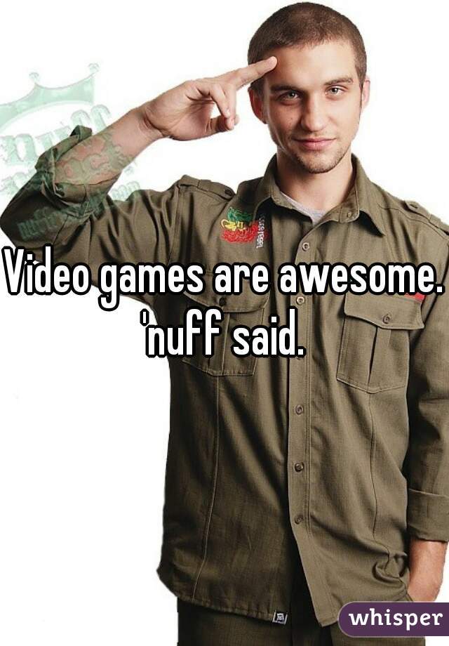 Video games are awesome. 'nuff said. 