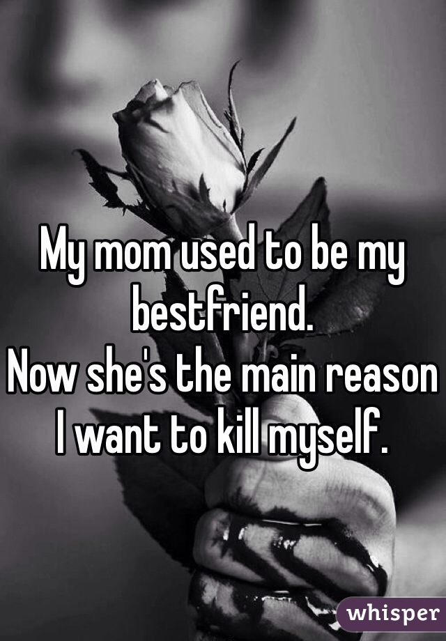 My mom used to be my bestfriend. 
Now she's the main reason I want to kill myself. 