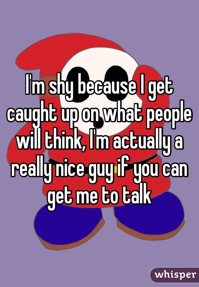 I'm shy because I get caught up on what people will think, I'm actually a really nice guy if you can get me to talk