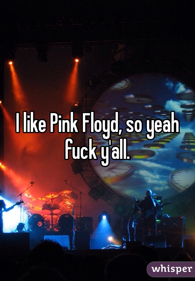 I like Pink Floyd, so yeah fuck y'all. 