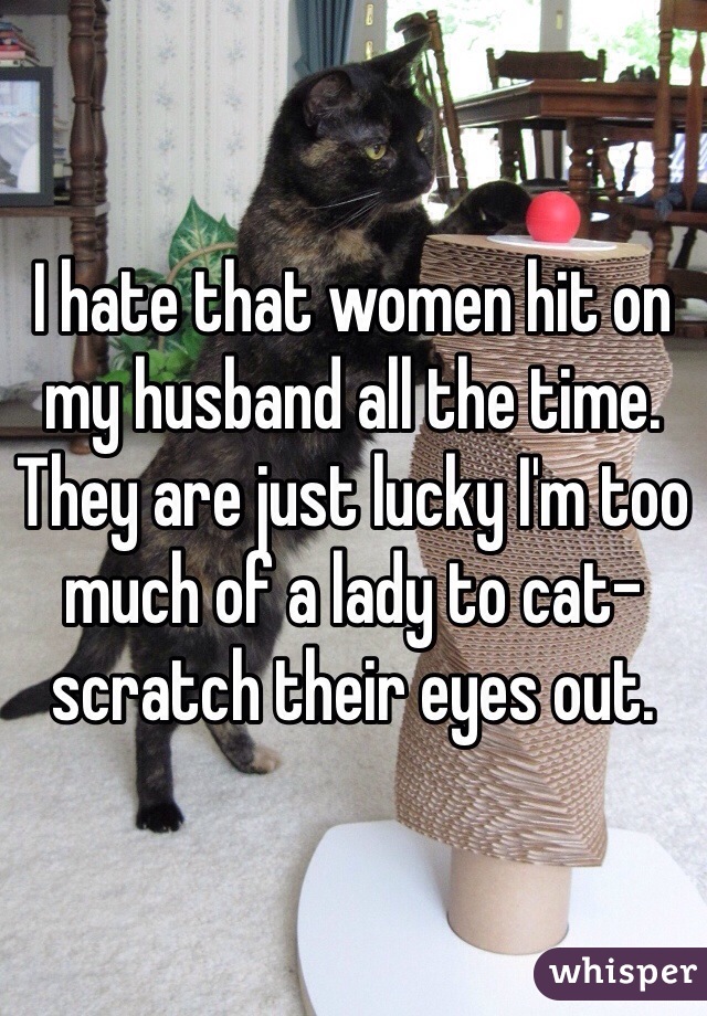 I hate that women hit on my husband all the time. They are just lucky I'm too much of a lady to cat-scratch their eyes out. 