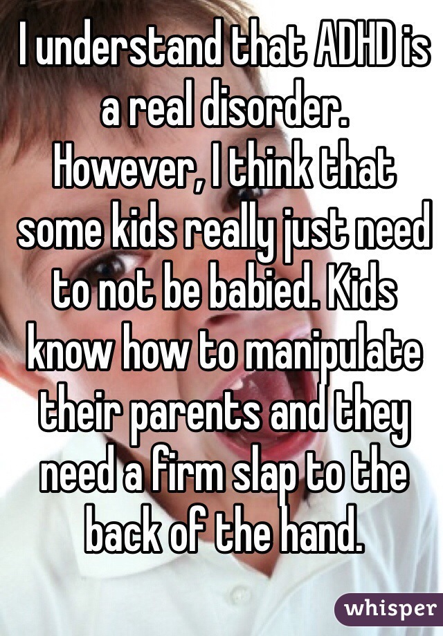 I understand that ADHD is a real disorder. 
However, I think that some kids really just need to not be babied. Kids know how to manipulate their parents and they need a firm slap to the back of the hand. 