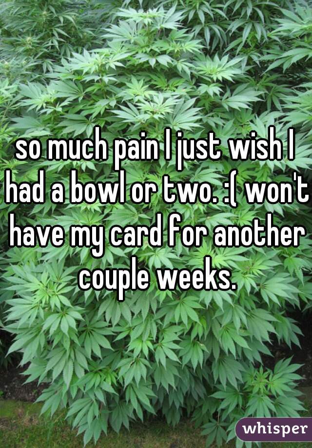 so much pain I just wish I had a bowl or two. :( won't have my card for another couple weeks.