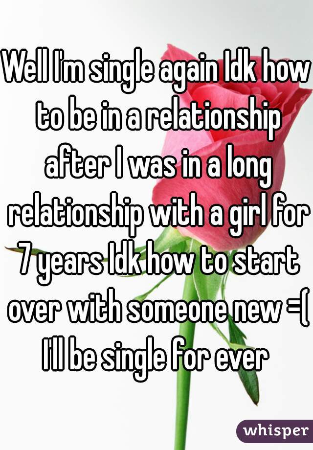 Well I'm single again Idk how to be in a relationship after I was in a long relationship with a girl for 7 years Idk how to start over with someone new =( I'll be single for ever 