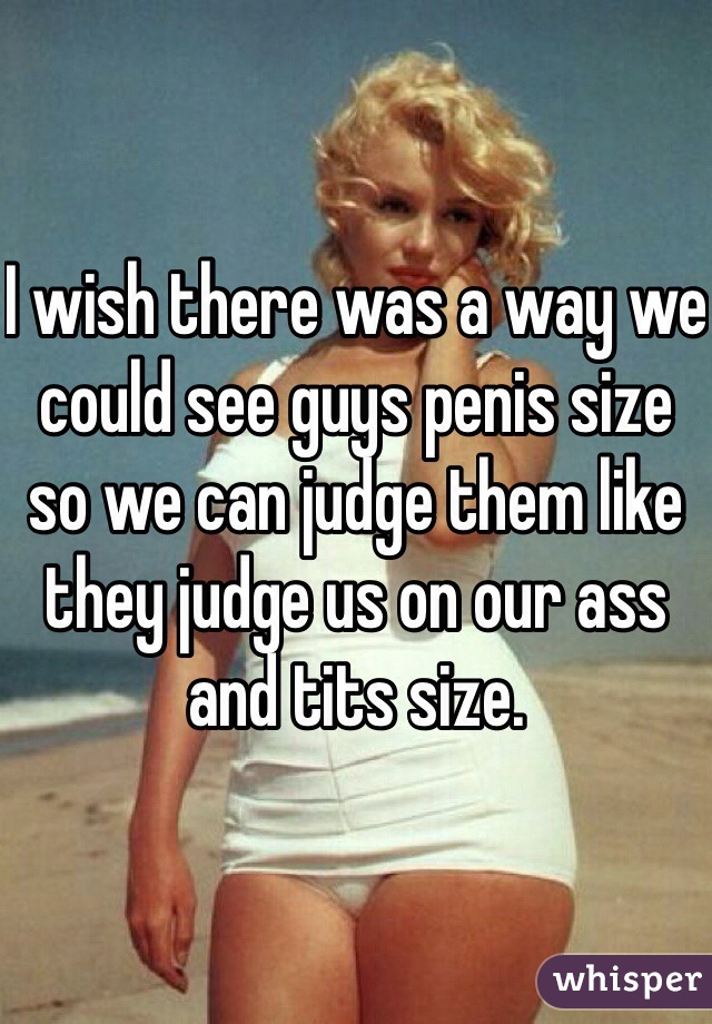 I wish there was a way we could see guys penis size so we can judge them like they judge us on our ass and tits size. 