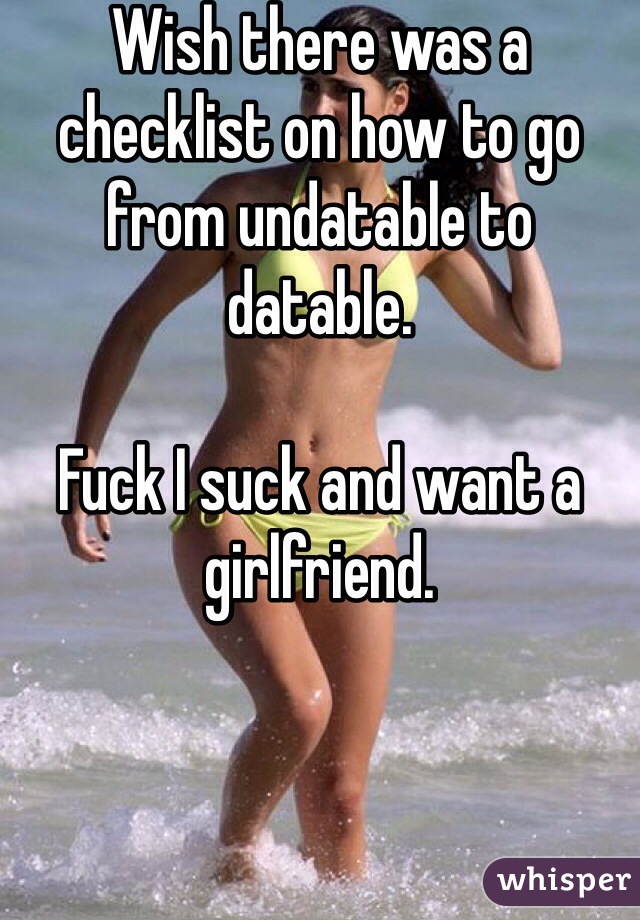 Wish there was a checklist on how to go from undatable to datable.

Fuck I suck and want a girlfriend.