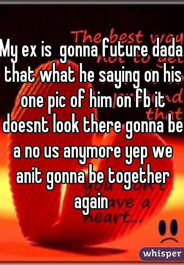 My ex is  gonna future dada that what he saying on his one pic of him on fb it doesnt look there gonna be a no us anymore yep we anit gonna be together again 